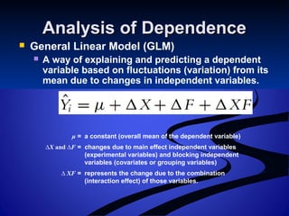 Analysis of DependenceAnalysis of Dependence
 General Linear Model (GLM)
 A way of explaining and predicting a dependent
variable based on fluctuations (variation) from its
mean due to changes in independent variables.
μ = a constant (overall mean of the dependent variable)
∆X and ∆F = changes due to main effect independent variables
(experimental variables) and blocking independent
variables (covariates or grouping variables)
∆ XF = represents the change due to the combination
(interaction effect) of those variables.
 