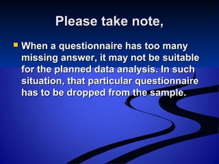 Please take note,Please take note,
 When a questionnaire has too manyWhen a questionnaire has too many
missing answer, it may not be suitablemissing answer, it may not be suitable
for the planned data analysis. In suchfor the planned data analysis. In such
situation, that particular questionnairesituation, that particular questionnaire
has to be dropped from the sample.has to be dropped from the sample.
 