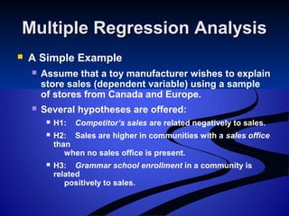 Multiple Regression AnalysisMultiple Regression Analysis
 A Simple Example
 Assume that a toy manufacturer wishes to explain
store sales (dependent variable) using a sample
of stores from Canada and Europe.
 Several hypotheses are offered:
 H1: Competitor’s sales are related negatively to sales.
 H2: Sales are higher in communities with a sales office
than
when no sales office is present.
 H3: Grammar school enrollment in a community is
related
positively to sales.
 