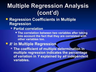 Multiple Regression AnalysisMultiple Regression Analysis
(cont’d)(cont’d)
 Regression Coefficients in Multiple
Regression
 Partial correlation
 The correlation between two variables after taking
into account the fact that they are correlated with
other variables too.
 R2
in Multiple Regression
 The coefficient of multiple determination in
multiple regression indicates the percentage
of variation in Y explained by all independent
variables.
 