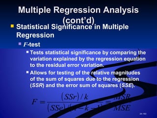 24–163
Multiple Regression AnalysisMultiple Regression Analysis
(cont’d)(cont’d)
 Statistical Significance in Multiple
Regression
 F-test
 Tests statistical significance by comparing the
variation explained by the regression equation
to the residual error variation.
 Allows for testing of the relative magnitudes
of the sum of squares due to the regression
(SSR) and the error sum of squares (SSE).
( )
( ) ( ) MSE
MSR
knSSe
kSSr
F =
−−
=
1/
/
 