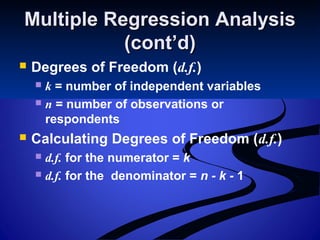 Multiple Regression AnalysisMultiple Regression Analysis
(cont’d)(cont’d)
 Degrees of Freedom (d.f.)
 k = number of independent variables
 n = number of observations or
respondents
 Calculating Degrees of Freedom (d.f.)
 d.f. for the numerator = k
 d.f. for the denominator = n - k - 1
 