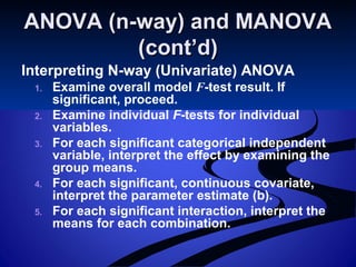 ANOVA (n-way) and MANOVAANOVA (n-way) and MANOVA
(cont’d)(cont’d)
Interpreting N-way (Univariate) ANOVA
1. Examine overall model F-test result. If
significant, proceed.
2. Examine individual F-tests for individual
variables.
3. For each significant categorical independent
variable, interpret the effect by examining the
group means.
4. For each significant, continuous covariate,
interpret the parameter estimate (b).
5. For each significant interaction, interpret the
means for each combination.
 