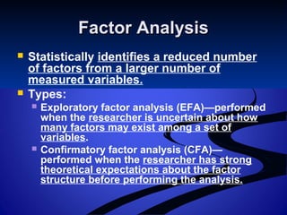 Factor AnalysisFactor Analysis
 Statistically identifies a reduced number
of factors from a larger number of
measured variables.
 Types:
 Exploratory factor analysis (EFA)—performed
when the researcher is uncertain about how
many factors may exist among a set of
variables.
 Confirmatory factor analysis (CFA)—
performed when the researcher has strong
theoretical expectations about the factor
structure before performing the analysis.
 