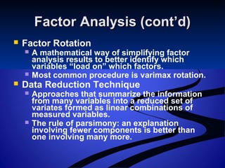 Factor Analysis (cont’d)Factor Analysis (cont’d)
 Factor Rotation
 A mathematical way of simplifying factor
analysis results to better identify which
variables “load on” which factors.
 Most common procedure is varimax rotation.
 Data Reduction Technique
 Approaches that summarize the information
from many variables into a reduced set of
variates formed as linear combinations of
measured variables.
 The rule of parsimony: an explanation
involving fewer components is better than
one involving many more.
 