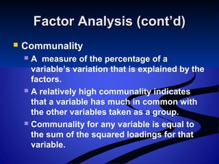 Factor Analysis (cont’d)Factor Analysis (cont’d)
 Communality
 A measure of the percentage of a
variable’s variation that is explained by the
factors.
 A relatively high communality indicates
that a variable has much in common with
the other variables taken as a group.
 Communality for any variable is equal to
the sum of the squared loadings for that
variable.
 