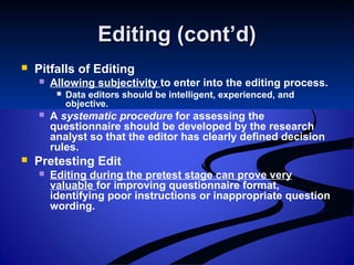 Editing (cont’d)Editing (cont’d)
 Pitfalls of Editing
 Allowing subjectivity to enter into the editing process.
 Data editors should be intelligent, experienced, and
objective.
 A systematic procedure for assessing the
questionnaire should be developed by the research
analyst so that the editor has clearly defined decision
rules.
 Pretesting Edit
 Editing during the pretest stage can prove very
valuable for improving questionnaire format,
identifying poor instructions or inappropriate question
wording.
 