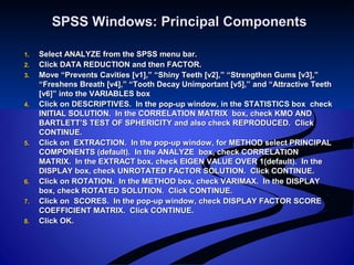 SPSS Windows: Principal ComponentsSPSS Windows: Principal Components
1.1. Select ANALYZE from the SPSS menu bar.Select ANALYZE from the SPSS menu bar.
2.2. Click DATA REDUCTION and then FACTOR.Click DATA REDUCTION and then FACTOR.
3.3. Move “Prevents Cavities [v1],” “Shiny Teeth [v2],” “Strengthen Gums [v3],”Move “Prevents Cavities [v1],” “Shiny Teeth [v2],” “Strengthen Gums [v3],”
“Freshens Breath [v4],” “Tooth Decay Unimportant [v5],” and “Attractive Teeth“Freshens Breath [v4],” “Tooth Decay Unimportant [v5],” and “Attractive Teeth
[v6]” into the VARIABLES box[v6]” into the VARIABLES box
4.4. Click on DESCRIPTIVES. In the pop-up window, in the STATISTICS box checkClick on DESCRIPTIVES. In the pop-up window, in the STATISTICS box check
INITIAL SOLUTION. In the CORRELATION MATRIX box, check KMO ANDINITIAL SOLUTION. In the CORRELATION MATRIX box, check KMO AND
BARTLETT’S TEST OF SPHERICITY and also check REPRODUCED. ClickBARTLETT’S TEST OF SPHERICITY and also check REPRODUCED. Click
CONTINUE.CONTINUE.
5.5. Click on EXTRACTION. In the pop-up window, for METHOD select PRINCIPALClick on EXTRACTION. In the pop-up window, for METHOD select PRINCIPAL
COMPONENTS (default). In the ANALYZE box, check CORRELATIONCOMPONENTS (default). In the ANALYZE box, check CORRELATION
MATRIX. In the EXTRACT box, check EIGEN VALUE OVER 1(default). In theMATRIX. In the EXTRACT box, check EIGEN VALUE OVER 1(default). In the
DISPLAY box, check UNROTATED FACTOR SOLUTION. Click CONTINUE.DISPLAY box, check UNROTATED FACTOR SOLUTION. Click CONTINUE.
6.6. Click on ROTATION. In the METHOD box, check VARIMAX. In the DISPLAYClick on ROTATION. In the METHOD box, check VARIMAX. In the DISPLAY
box, check ROTATED SOLUTION. Click CONTINUE.box, check ROTATED SOLUTION. Click CONTINUE.
7.7. Click on SCORES. In the pop-up window, check DISPLAY FACTOR SCOREClick on SCORES. In the pop-up window, check DISPLAY FACTOR SCORE
COEFFICIENT MATRIX. Click CONTINUE.COEFFICIENT MATRIX. Click CONTINUE.
8.8. Click OK.Click OK.
 