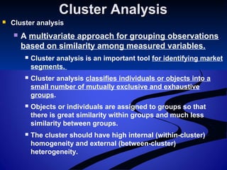 Cluster AnalysisCluster Analysis
 Cluster analysis
 A multivariate approach for grouping observations
based on similarity among measured variables.
 Cluster analysis is an important tool for identifying market
segments.
 Cluster analysis classifies individuals or objects into a
small number of mutually exclusive and exhaustive
groups.
 Objects or individuals are assigned to groups so that
there is great similarity within groups and much less
similarity between groups.
 The cluster should have high internal (within-cluster)
homogeneity and external (between-cluster)
heterogeneity.
 