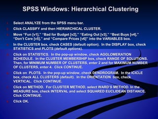 SPSS Windows: Hierarchical ClusteringSPSS Windows: Hierarchical Clustering
1.1. Select ANALYZE from the SPSS menu bar.Select ANALYZE from the SPSS menu bar.
2.2. Click CLASSIFY and then HIERARCHICAL CLUSTER.Click CLASSIFY and then HIERARCHICAL CLUSTER.
3.3. Move “Fun [v1],” “Bad for Budget [v2],” “Eating Out [v3],” “Best Buys [v4],”Move “Fun [v1],” “Bad for Budget [v2],” “Eating Out [v3],” “Best Buys [v4],”
“Don’t Care [v5],” and “Compare Prices [v6]” into the VARIABLES box.“Don’t Care [v5],” and “Compare Prices [v6]” into the VARIABLES box.
4.4. In the CLUSTER box, check CASES (default option). In the DISPLAY box, checkIn the CLUSTER box, check CASES (default option). In the DISPLAY box, check
STATISTICS and PLOTS (default options).STATISTICS and PLOTS (default options).
5.5. Click on STATISTICS. In the pop-up window, check AGGLOMERATIONClick on STATISTICS. In the pop-up window, check AGGLOMERATION
SCHEDULE. In the CLUSTER MEMBERSHIP box, check RANGE OF SOLUTIONS.SCHEDULE. In the CLUSTER MEMBERSHIP box, check RANGE OF SOLUTIONS.
Then, for MINIMUM NUMBER OF CLUSTERS, enter 2 and for MAXIMUM NUMBERThen, for MINIMUM NUMBER OF CLUSTERS, enter 2 and for MAXIMUM NUMBER
OF CLUSTERS, enter 4. Click CONTINUE.OF CLUSTERS, enter 4. Click CONTINUE.
6.6. Click on PLOTS. In the pop-up window, check DENDROGRAM. In the ICICLEClick on PLOTS. In the pop-up window, check DENDROGRAM. In the ICICLE
box, check ALL CLUSTERS (default). In the ORIENTATION box, checkbox, check ALL CLUSTERS (default). In the ORIENTATION box, check
VERTICAL. Click CONTINUE.VERTICAL. Click CONTINUE.
7.7. Click on METHOD. For CLUSTER METHOD, select WARD’S METHOD. In theClick on METHOD. For CLUSTER METHOD, select WARD’S METHOD. In the
MEASURE box, check INTERVAL and select SQUARED EUCLIDEAN DISTANCE.MEASURE box, check INTERVAL and select SQUARED EUCLIDEAN DISTANCE.
Click CONTINUE.Click CONTINUE.
8.8. Click OK.Click OK.
 