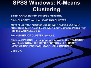SPSS Windows: K-MeansSPSS Windows: K-Means
ClusteringClustering
1.1. Select ANALYZE from the SPSS menu bar.Select ANALYZE from the SPSS menu bar.
2.2. Click CLASSIFY and then K-MEANS CLUSTER.Click CLASSIFY and then K-MEANS CLUSTER.
3.3. Move “Fun [v1],” “Bad for Budget [v2],” “Eating Out [v3],”Move “Fun [v1],” “Bad for Budget [v2],” “Eating Out [v3],”
“Best Buys [v4],” “Don’t Care [v5],” and “Compare Prices [v6]”“Best Buys [v4],” “Don’t Care [v5],” and “Compare Prices [v6]”
into the VARIABLES box.into the VARIABLES box.
4.4. For NUMBER OF CLUSTER, select 3.For NUMBER OF CLUSTER, select 3.
5.5. Click on OPTIONS. In the pop-up window, in the STATISTICSClick on OPTIONS. In the pop-up window, in the STATISTICS
box, check INITIAL CLUSTER CENTERS and CLUSTERbox, check INITIAL CLUSTER CENTERS and CLUSTER
INFORMATION FOR EACH CASE. Click CONTINUE.INFORMATION FOR EACH CASE. Click CONTINUE.
6.6. Click OK.Click OK.
 