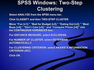 SPSS Windows: Two-StepSPSS Windows: Two-Step
ClusteringClustering
1.1. Select ANALYZE from the SPSS menu bar.Select ANALYZE from the SPSS menu bar.
2.2. Click CLASSIFY and then TWO-STEP CLUSTER.Click CLASSIFY and then TWO-STEP CLUSTER.
3.3. Move “Fun [v1],” “Bad for Budget [v2],” “Eating Out [v3],” “BestMove “Fun [v1],” “Bad for Budget [v2],” “Eating Out [v3],” “Best
Buys [v4],” “Don’t Care [v5],” and “Compare Prices [v6]” intoBuys [v4],” “Don’t Care [v5],” and “Compare Prices [v6]” into
the CONTINUOUS VARIABLES box.the CONTINUOUS VARIABLES box.
4.4. For DISTANCE MEASURE, select EUCLIDEAN.For DISTANCE MEASURE, select EUCLIDEAN.
5.5. For NUMBER OF CLUSTER, select DETERMINEFor NUMBER OF CLUSTER, select DETERMINE
AUTOMATICALLY.AUTOMATICALLY.
6.6. For CLUSTERING CRITERION, select AKAIKE’S INFORMATIONFor CLUSTERING CRITERION, select AKAIKE’S INFORMATION
CRITERION (AIC).CRITERION (AIC).
7.7. Click OK.Click OK.
 