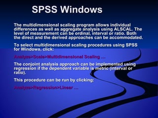 SPSS WindowsSPSS Windows
The multidimensional scaling program allows individualThe multidimensional scaling program allows individual
differences as well as aggregate analysis using ALSCAL. Thedifferences as well as aggregate analysis using ALSCAL. The
level of measurement can be ordinal, interval or ratio. Bothlevel of measurement can be ordinal, interval or ratio. Both
the direct and the derived approaches can be accommodated.the direct and the derived approaches can be accommodated.
To select multidimensional scaling procedures using SPSSTo select multidimensional scaling procedures using SPSS
for Windows, click:for Windows, click:
Analyze>Scale>Multidimensional Scaling …Analyze>Scale>Multidimensional Scaling …
The conjoint analysis approach can be implemented usingThe conjoint analysis approach can be implemented using
regression if the dependent variable is metric (interval orregression if the dependent variable is metric (interval or
ratio).ratio).
This procedure can be run by clicking:This procedure can be run by clicking:
Analyze>Regression>Linear …Analyze>Regression>Linear …
 