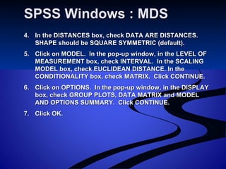 SPSS Windows : MDSSPSS Windows : MDS
4.4. In the DISTANCES box, check DATA ARE DISTANCES.In the DISTANCES box, check DATA ARE DISTANCES.
SHAPE should be SQUARE SYMMETRIC (default).SHAPE should be SQUARE SYMMETRIC (default).
5.5. Click on MODEL. In the pop-up window, in the LEVEL OFClick on MODEL. In the pop-up window, in the LEVEL OF
MEASUREMENT box, check INTERVAL. In the SCALINGMEASUREMENT box, check INTERVAL. In the SCALING
MODEL box, check EUCLIDEAN DISTANCE. In theMODEL box, check EUCLIDEAN DISTANCE. In the
CONDITIONALITY box, check MATRIX. Click CONTINUE.CONDITIONALITY box, check MATRIX. Click CONTINUE.
6.6. Click on OPTIONS. In the pop-up window, in the DISPLAYClick on OPTIONS. In the pop-up window, in the DISPLAY
box, check GROUP PLOTS, DATA MATRIX and MODELbox, check GROUP PLOTS, DATA MATRIX and MODEL
AND OPTIONS SUMMARY. Click CONTINUE.AND OPTIONS SUMMARY. Click CONTINUE.
7.7. Click OK.Click OK.
 