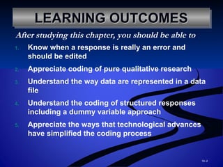 19–2
LEARNING OUTCOMESLEARNING OUTCOMESLEARNING OUTCOMESLEARNING OUTCOMES
1. Know when a response is really an error and
should be edited
2. Appreciate coding of pure qualitative research
3. Understand the way data are represented in a data
file
4. Understand the coding of structured responses
including a dummy variable approach
5. Appreciate the ways that technological advances
have simplified the coding process
After studying this chapter, you should be able to
 