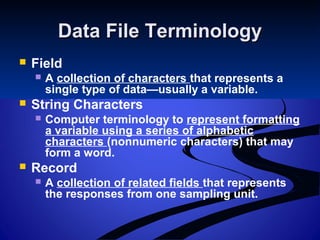 Data File TerminologyData File Terminology
 Field
 A collection of characters that represents a
single type of data—usually a variable.
 String Characters
 Computer terminology to represent formatting
a variable using a series of alphabetic
characters (nonnumeric characters) that may
form a word.
 Record
 A collection of related fields that represents
the responses from one sampling unit.
 