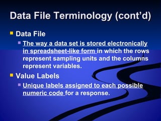 Data File Terminology (cont’d)Data File Terminology (cont’d)
 Data File
 The way a data set is stored electronically
in spreadsheet-like form in which the rows
represent sampling units and the columns
represent variables.
 Value Labels
 Unique labels assigned to each possible
numeric code for a response.
 