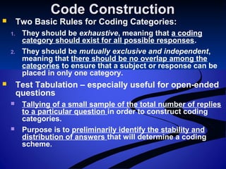 Code ConstructionCode Construction
 Two Basic Rules for Coding Categories:
1. They should be exhaustive, meaning that a coding
category should exist for all possible responses.
2. They should be mutually exclusive and independent,
meaning that there should be no overlap among the
categories to ensure that a subject or response can be
placed in only one category.
 Test Tabulation – especially useful for open-ended
questions
 Tallying of a small sample of the total number of replies
to a particular question in order to construct coding
categories.
 Purpose is to preliminarily identify the stability and
distribution of answers that will determine a coding
scheme.
 