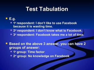 Test Tabulation
 E.g.
 1st
respondent: I don’t like to use Facebook
because it is wasting time.
 2nd
respondent: I don’t know what is Facebook.
 3rd
respondent: Facebook takes me a lot of time.
 Based on the above 3 answer, you can have 2
groups of answer:
 1st
group: Time factor
 2nd
group: No knowledge on Facebook
 