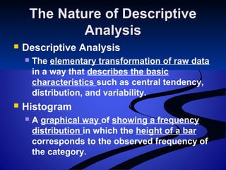 The Nature of DescriptiveThe Nature of Descriptive
AnalysisAnalysis
 Descriptive Analysis
 The elementary transformation of raw data
in a way that describes the basic
characteristics such as central tendency,
distribution, and variability.
 Histogram
 A graphical way of showing a frequency
distribution in which the height of a bar
corresponds to the observed frequency of
the category.
 