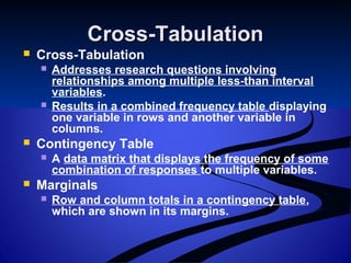 Cross-TabulationCross-Tabulation
 Cross-Tabulation
 Addresses research questions involving
relationships among multiple less-than interval
variables.
 Results in a combined frequency table displaying
one variable in rows and another variable in
columns.
 Contingency Table
 A data matrix that displays the frequency of some
combination of responses to multiple variables.
 Marginals
 Row and column totals in a contingency table,
which are shown in its margins.
 