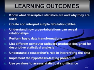 6. Know what descriptive statistics are and why they are
used
7. Create and interpret simple tabulation tables
8. Understand how cross-tabulations can reveal
relationships
9. Perform basic data transformations
10. List different computer software products designed for
descriptive statistical analysis
11. Understand a researcher’s role in interpreting the data
12. Implement the hypothesis-testing procedure
13. Use p-values to assess statistical significance
19–3
LEARNING OUTCOMESLEARNING OUTCOMESLEARNING OUTCOMESLEARNING OUTCOMES
 