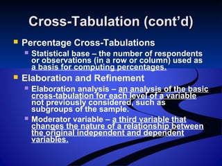 Cross-Tabulation (cont’d)Cross-Tabulation (cont’d)
 Percentage Cross-Tabulations
 Statistical base – the number of respondents
or observations (in a row or column) used as
a basis for computing percentages.
 Elaboration and Refinement
 Elaboration analysis – an analysis of the basic
cross-tabulation for each level of a variable
not previously considered, such as
subgroups of the sample.
 Moderator variable – a third variable that
changes the nature of a relationship between
the original independent and dependent
variables.
 