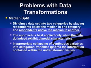 20–37
Problems with DataProblems with Data
TransformationsTransformations
 Median Split
 Dividing a data set into two categories by placing
respondents below the median in one category
and respondents above the median in another.
 The approach is best applied only when the data
do indeed exhibit bimodal characteristics.
 Inappropriate collapsing of continuous variables
into categorical variables ignores the information
contained within the untransformed values.
 