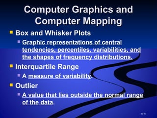 20–47
Computer Graphics andComputer Graphics and
Computer MappingComputer Mapping
 Box and Whisker Plots
 Graphic representations of central
tendencies, percentiles, variabilities, and
the shapes of frequency distributions.
 Interquartile Range
 A measure of variability.
 Outlier
 A value that lies outside the normal range
of the data.
 