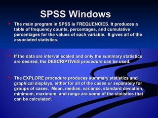 SPSS WindowsSPSS Windows
 The main program in SPSS is FREQUENCIES. It produces aThe main program in SPSS is FREQUENCIES. It produces a
table of frequency counts, percentages, and cumulativetable of frequency counts, percentages, and cumulative
percentages for the values of each variable. It gives all of thepercentages for the values of each variable. It gives all of the
associated statistics.associated statistics.
 If the data are interval scaled and only the summary statisticsIf the data are interval scaled and only the summary statistics
are desired, the DESCRIPTIVES procedure can be used.are desired, the DESCRIPTIVES procedure can be used.
 The EXPLORE procedure produces summary statistics andThe EXPLORE procedure produces summary statistics and
graphical displays, either for all of the cases or separately forgraphical displays, either for all of the cases or separately for
groups of cases. Mean, median, variance, standard deviation,groups of cases. Mean, median, variance, standard deviation,
minimum, maximum, and range are some of the statistics thatminimum, maximum, and range are some of the statistics that
can be calculated.can be calculated.
 
