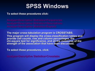SPSS WindowsSPSS Windows
To select these procedures click:To select these procedures click:
Analyze>Descriptive Statistics>FrequenciesAnalyze>Descriptive Statistics>Frequencies
Analyze>Descriptive Statistics>DescriptivesAnalyze>Descriptive Statistics>Descriptives
Analyze>Descriptive Statistics>ExploreAnalyze>Descriptive Statistics>Explore
The major cross-tabulation program is CROSSTABS.The major cross-tabulation program is CROSSTABS.
This program will display the cross-classification tables andThis program will display the cross-classification tables and
provide cell counts, row and column percentages, theprovide cell counts, row and column percentages, the
chi-square test for significance, and all the measures of thechi-square test for significance, and all the measures of the
strength of the association that have been discussed.strength of the association that have been discussed.
To select these procedures, click:To select these procedures, click:
Analyze>Descriptive Statistics>CrosstabsAnalyze>Descriptive Statistics>Crosstabs
 