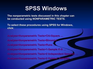 SPSS WindowsSPSS Windows
The nonparametric tests discussed in this chapter canThe nonparametric tests discussed in this chapter can
be conducted using NONPARAMETRIC TESTS.be conducted using NONPARAMETRIC TESTS.
To select these procedures using SPSS for Windows,To select these procedures using SPSS for Windows,
click:click:
Analyze>Nonparametric Tests>Chi-Square …Analyze>Nonparametric Tests>Chi-Square …
Analyze>Nonparametric Tests>Binomial …Analyze>Nonparametric Tests>Binomial …
Analyze>Nonparametric Tests>Runs …Analyze>Nonparametric Tests>Runs …
Analyze>Nonparametric Tests>1-Sample K-S …Analyze>Nonparametric Tests>1-Sample K-S …
Analyze>Nonparametric Tests>2 Independent Samples …Analyze>Nonparametric Tests>2 Independent Samples …
Analyze>Nonparametric Tests>2 Related Samples …Analyze>Nonparametric Tests>2 Related Samples …
 