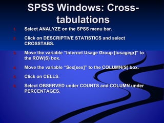 SPSS Windows: Cross-SPSS Windows: Cross-
tabulationstabulations
1.1. Select ANALYZE on the SPSS menu bar.Select ANALYZE on the SPSS menu bar.
2.2. Click on DESCRIPTIVE STATISTICS and selectClick on DESCRIPTIVE STATISTICS and select
CROSSTABS.CROSSTABS.
3.3. Move the variable “Internet Usage Group [iusagegr]” toMove the variable “Internet Usage Group [iusagegr]” to
the ROW(S) box.the ROW(S) box.
4.4. Move the variable “Sex[sex]” to the COLUMN(S) box.Move the variable “Sex[sex]” to the COLUMN(S) box.
5.5. Click on CELLS.Click on CELLS.
6.6. Select OBSERVED under COUNTS and COLUMN underSelect OBSERVED under COUNTS and COLUMN under
PERCENTAGES.PERCENTAGES.
 