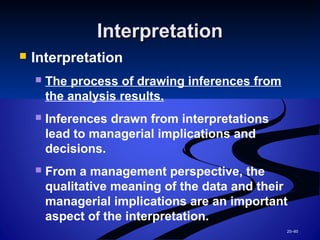 20–60
InterpretationInterpretation
 Interpretation
 The process of drawing inferences from
the analysis results.
 Inferences drawn from interpretations
lead to managerial implications and
decisions.
 From a management perspective, the
qualitative meaning of the data and their
managerial implications are an important
aspect of the interpretation.
 