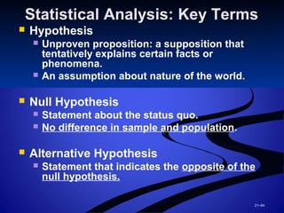 21–64
Statistical Analysis: Key TermsStatistical Analysis: Key Terms
 Hypothesis
 Unproven proposition: a supposition that
tentatively explains certain facts or
phenomena.
 An assumption about nature of the world.
 Null Hypothesis
 Statement about the status quo.
 No difference in sample and population.
 Alternative Hypothesis
 Statement that indicates the opposite of the
null hypothesis.
 