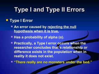 Type I and Type II ErrorsType I and Type II Errors
 Type I Error
 An error caused by rejecting the null
hypothesis when it is true.
 Has a probability of alpha (α).
 Practically, a Type I error occurs when the
researcher concludes that a relationship or
difference exists in the population when in
reality it does not exist.
 ““There really are no monsters under the bed.”There really are no monsters under the bed.”
 