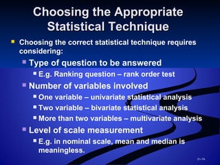 21–74
Choosing the AppropriateChoosing the Appropriate
Statistical TechniqueStatistical Technique
 Choosing the correct statistical technique requires
considering:
 Type of question to be answered
 E.g. Ranking question – rank order test
 Number of variables involved
 One variable – univariate statistical analysis
 Two variable – bivariate statistical analysis
 More than two variables – multivariate analysis
 Level of scale measurement
 E.g. in nominal scale, mean and median is
meaningless.
 