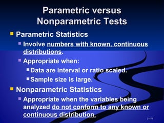 21–75
Parametric versusParametric versus
Nonparametric TestsNonparametric Tests
 Parametric Statistics
 Involve numbers with known, continuous
distributions.
 Appropriate when:
 Data are interval or ratio scaled.
 Sample size is large.
 Nonparametric Statistics
 Appropriate when the variables being
analyzed do not conform to any known or
continuous distribution.
 