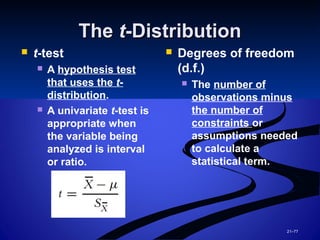 21–77
TheThe tt-Distribution-Distribution
 t-test
 A hypothesis test
that uses the t-
distribution.
 A univariate t-test is
appropriate when
the variable being
analyzed is interval
or ratio.
 Degrees of freedom
(d.f.)
 The number of
observations minus
the number of
constraints or
assumptions needed
to calculate a
statistical term.
 