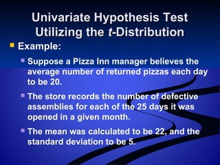 Univariate Hypothesis TestUnivariate Hypothesis Test
Utilizing theUtilizing the tt-Distribution-Distribution
 Example:
 Suppose a Pizza Inn manager believes the
average number of returned pizzas each day
to be 20.
 The store records the number of defective
assemblies for each of the 25 days it was
opened in a given month.
 The mean was calculated to be 22, and the
standard deviation to be 5.
 