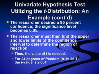Univariate Hypothesis TestUnivariate Hypothesis Test
Utilizing theUtilizing the tt-Distribution: An-Distribution: An
Example (cont’d)Example (cont’d)
 The researcher desired a 95 percent
confidence; the significance level
becomes 0.05.
 The researcher must then find the upper
and lower limits of the confidence
interval to determine the region of
rejection.
 Thus, the value of t is needed.
 For 24 degrees of freedom (n-1= 25-1),
the t-value is 2.064.
 