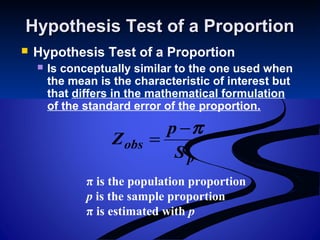 Hypothesis Test of a ProportionHypothesis Test of a Proportion
 Hypothesis Test of a Proportion
 Is conceptually similar to the one used when
the mean is the characteristic of interest but
that differs in the mathematical formulation
of the standard error of the proportion.
p
obs
S
p
Z
π−
=
π is the population proportion
p is the sample proportion
π is estimated with p
 