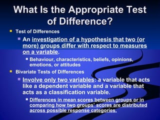 What Is the Appropriate TestWhat Is the Appropriate Test
of Difference?of Difference?
 Test of Differences
 An investigation of a hypothesis that two (or
more) groups differ with respect to measures
on a variable.
 Behaviour, characteristics, beliefs, opinions,
emotions, or attitudes
 Bivariate Tests of Differences
 Involve only two variables: a variable that acts
like a dependent variable and a variable that
acts as a classification variable.
 Differences in mean scores between groups or in
comparing how two groups’ scores are distributed
across possible response categories.
 