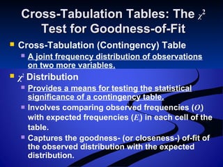 Cross-Tabulation Tables: TheCross-Tabulation Tables: The χχ22
Test for Goodness-of-FitTest for Goodness-of-Fit
 Cross-Tabulation (Contingency) Table
 A joint frequency distribution of observations
on two more variables.
 χ2
Distribution
 Provides a means for testing the statistical
significance of a contingency table.
 Involves comparing observed frequencies (Oi)
with expected frequencies (Ei) in each cell of the
table.
 Captures the goodness- (or closeness-) of-fit of
the observed distribution with the expected
distribution.
 