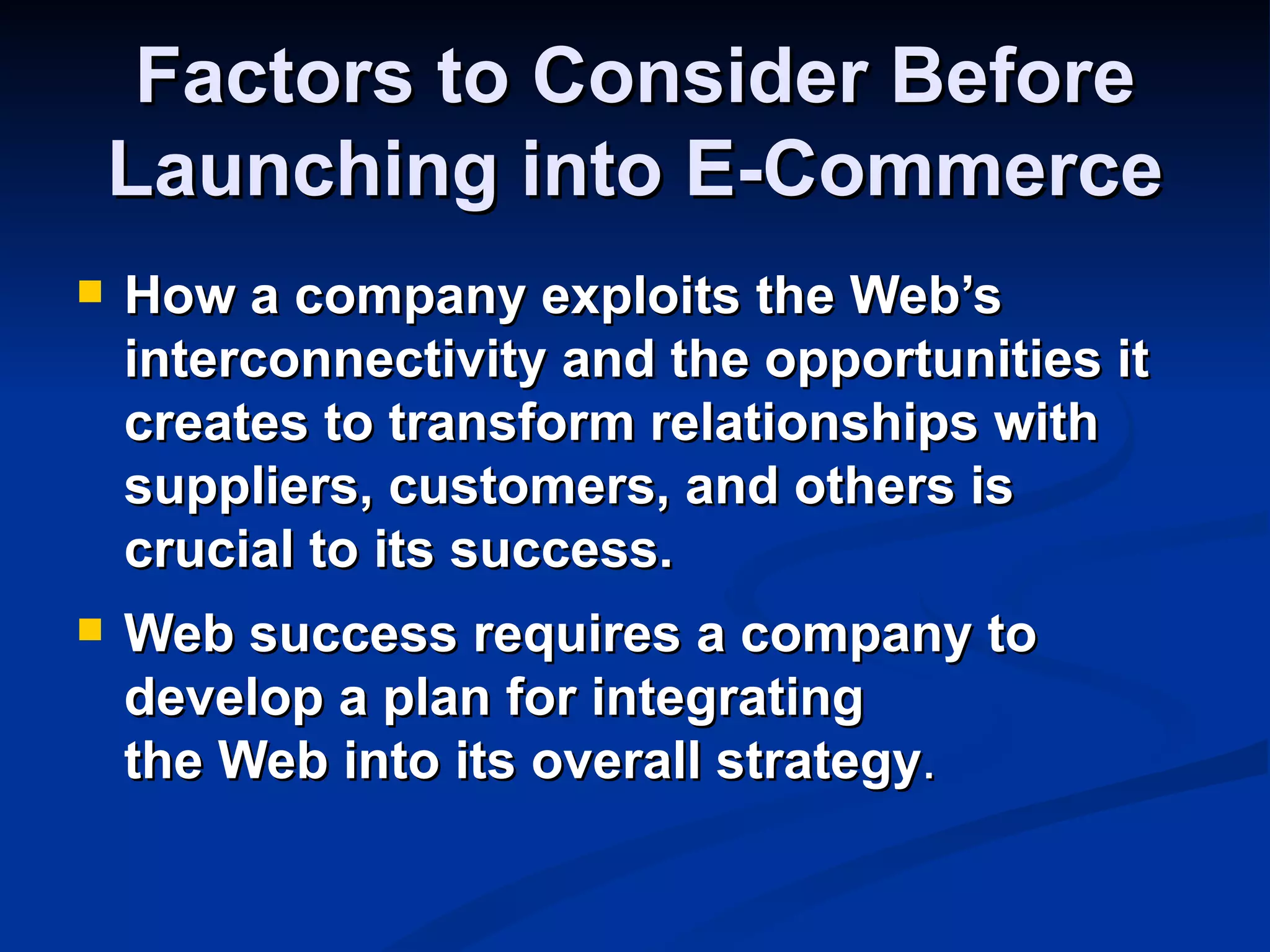 Factors to Consider Before
    Launching into E-Commerce
   How a company exploits the Web’s
    interconnectivity and the opportunities it
    creates to transform relationships with
    suppliers, customers, and others is
    crucial to its success.
   Web success requires a company to
    develop a plan for integrating
    the Web into its overall strategy.
 