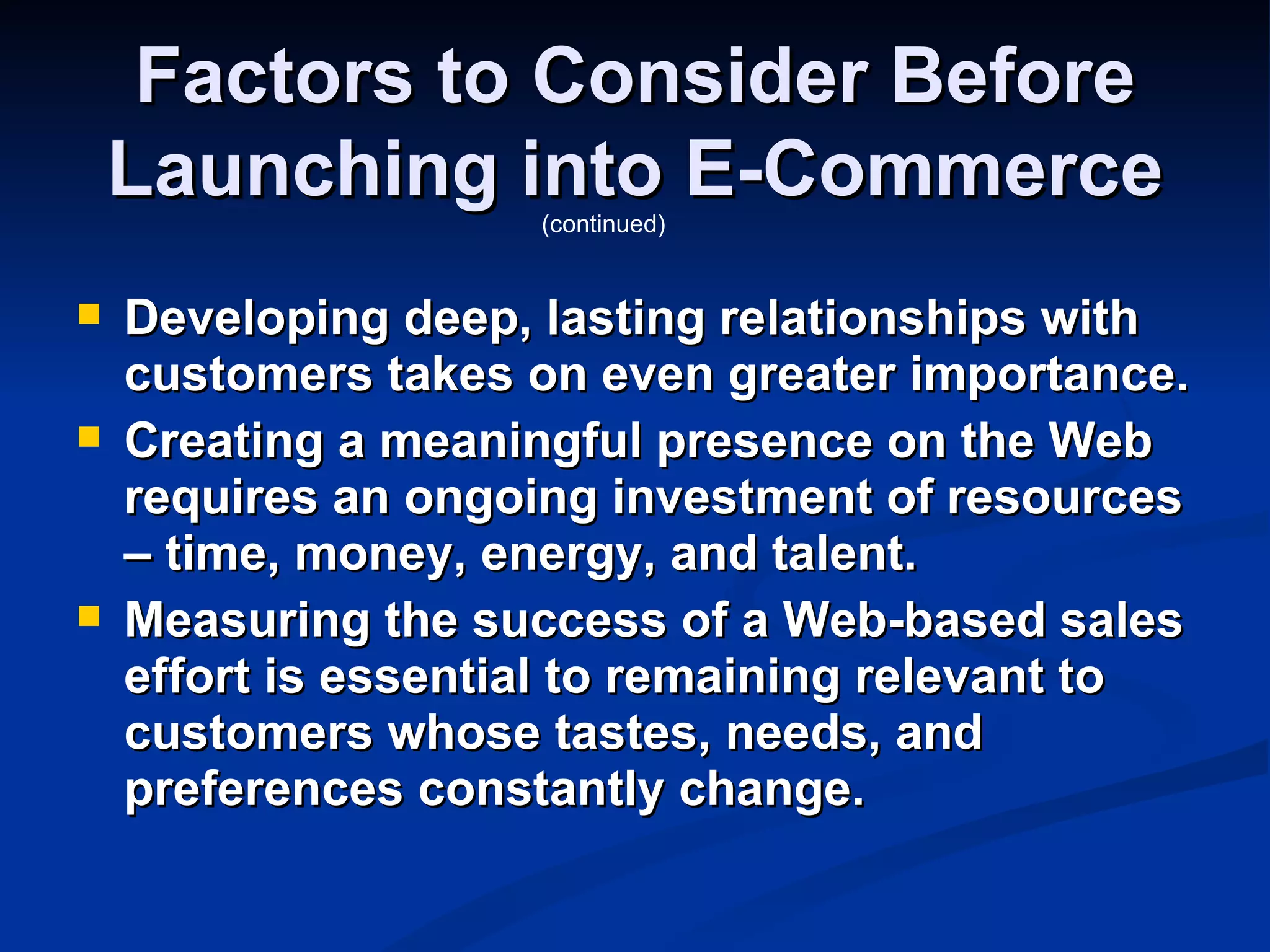 Factors to Consider Before
    Launching into E-Commerce
                     (continued)


   Developing deep, lasting relationships with
    customers takes on even greater importance.
   Creating a meaningful presence on the Web
    requires an ongoing investment of resources
    – time, money, energy, and talent.
   Measuring the success of a Web-based sales
    effort is essential to remaining relevant to
    customers whose tastes, needs, and
    preferences constantly change.
 