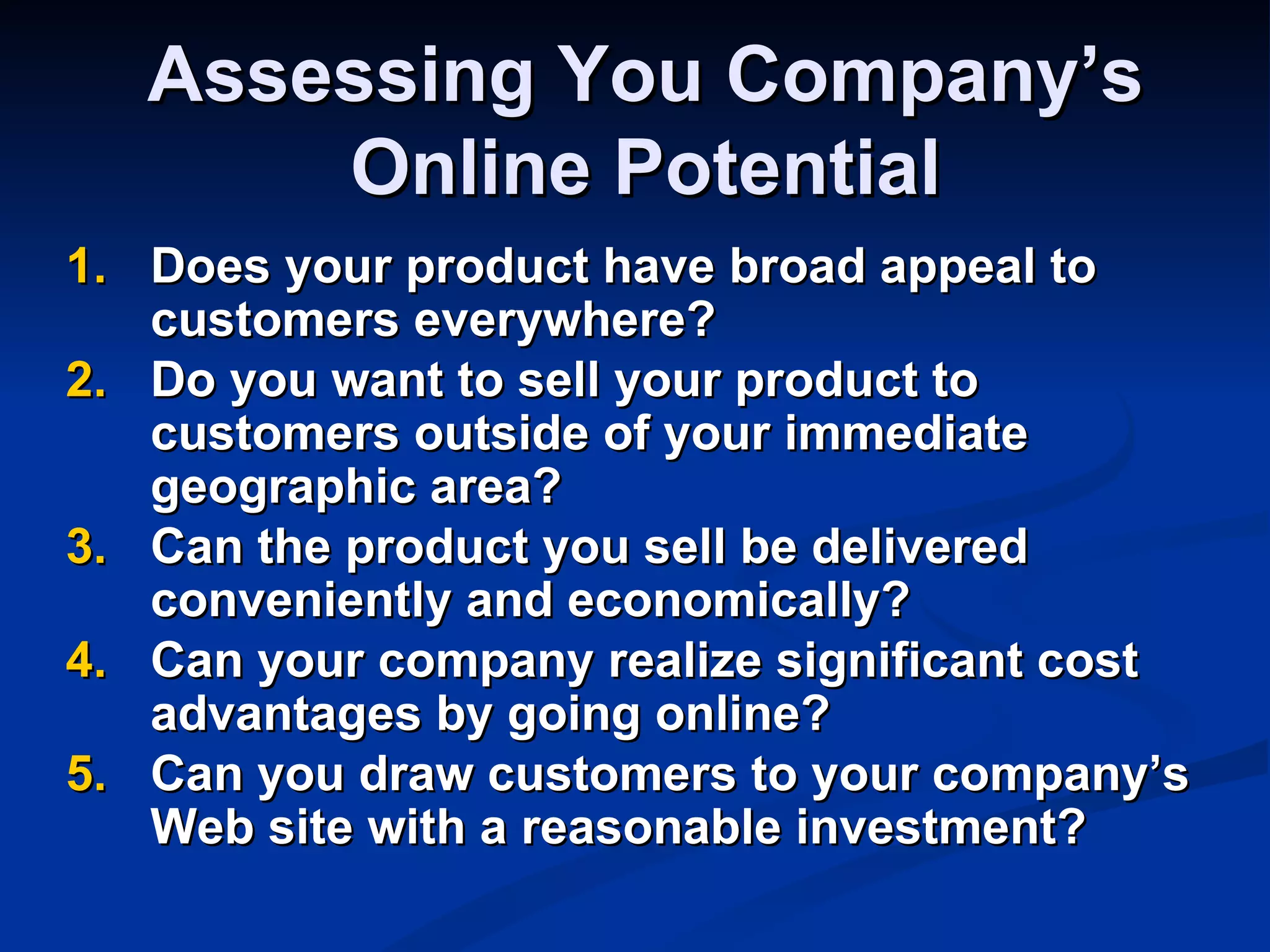 Assessing You Company’s
       Online Potential
1. Does your product have broad appeal to
   customers everywhere?
2. Do you want to sell your product to
   customers outside of your immediate
   geographic area?
3. Can the product you sell be delivered
   conveniently and economically?
4. Can your company realize significant cost
   advantages by going online?
5. Can you draw customers to your company’s
   Web site with a reasonable investment?
 
