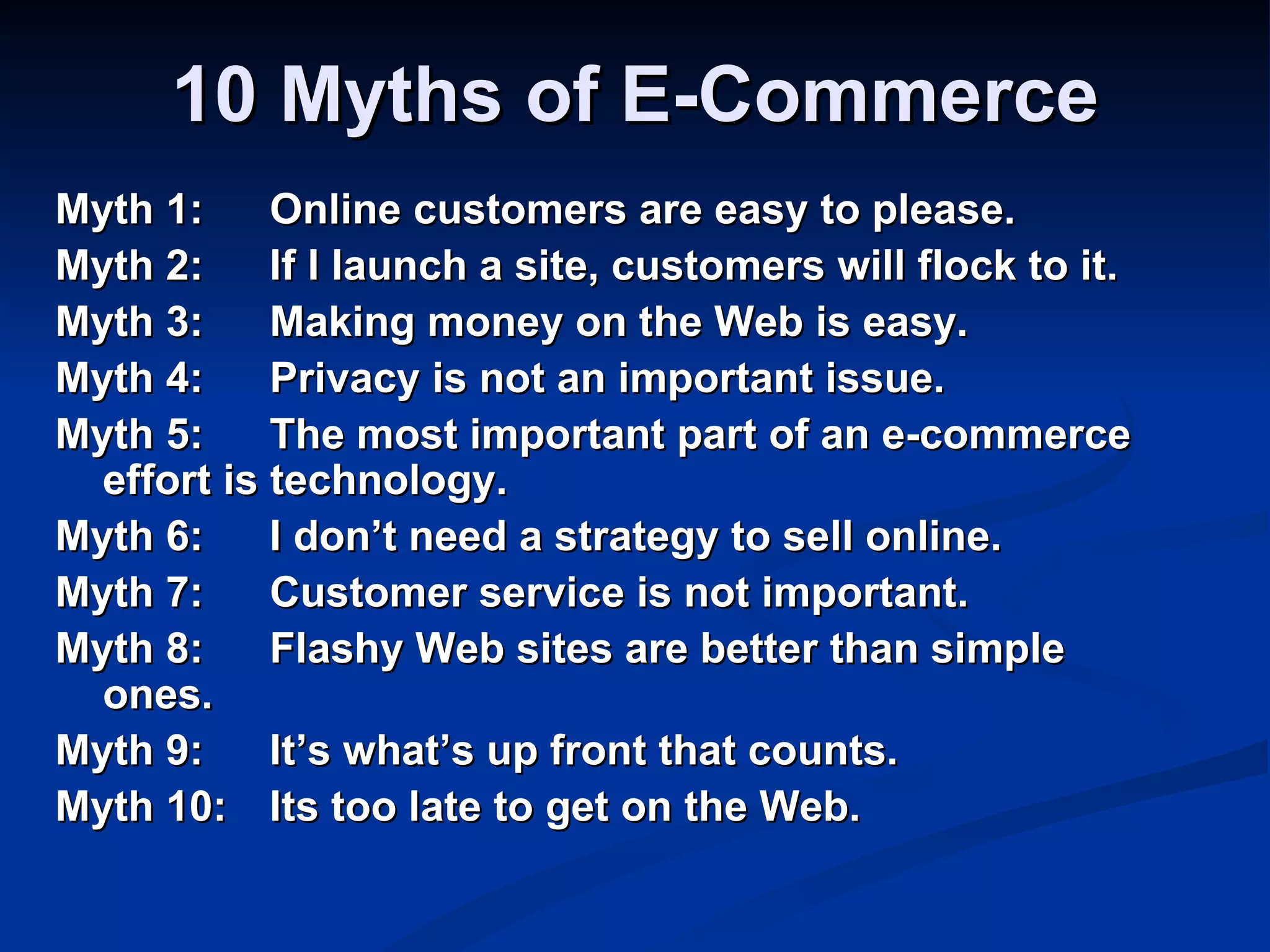 10 Myths of E-Commerce
Myth 1:     Online customers are easy to please.
Myth 2:     If I launch a site, customers will flock to it.
Myth 3:     Making money on the Web is easy.
Myth 4:     Privacy is not an important issue.
Myth 5:     The most important part of an e-commerce
  effort is technology.
Myth 6:     I don’t need a strategy to sell online.
Myth 7:     Customer service is not important.
Myth 8:     Flashy Web sites are better than simple
  ones.
Myth 9:     It’s what’s up front that counts.
Myth 10: Its too late to get on the Web.
 