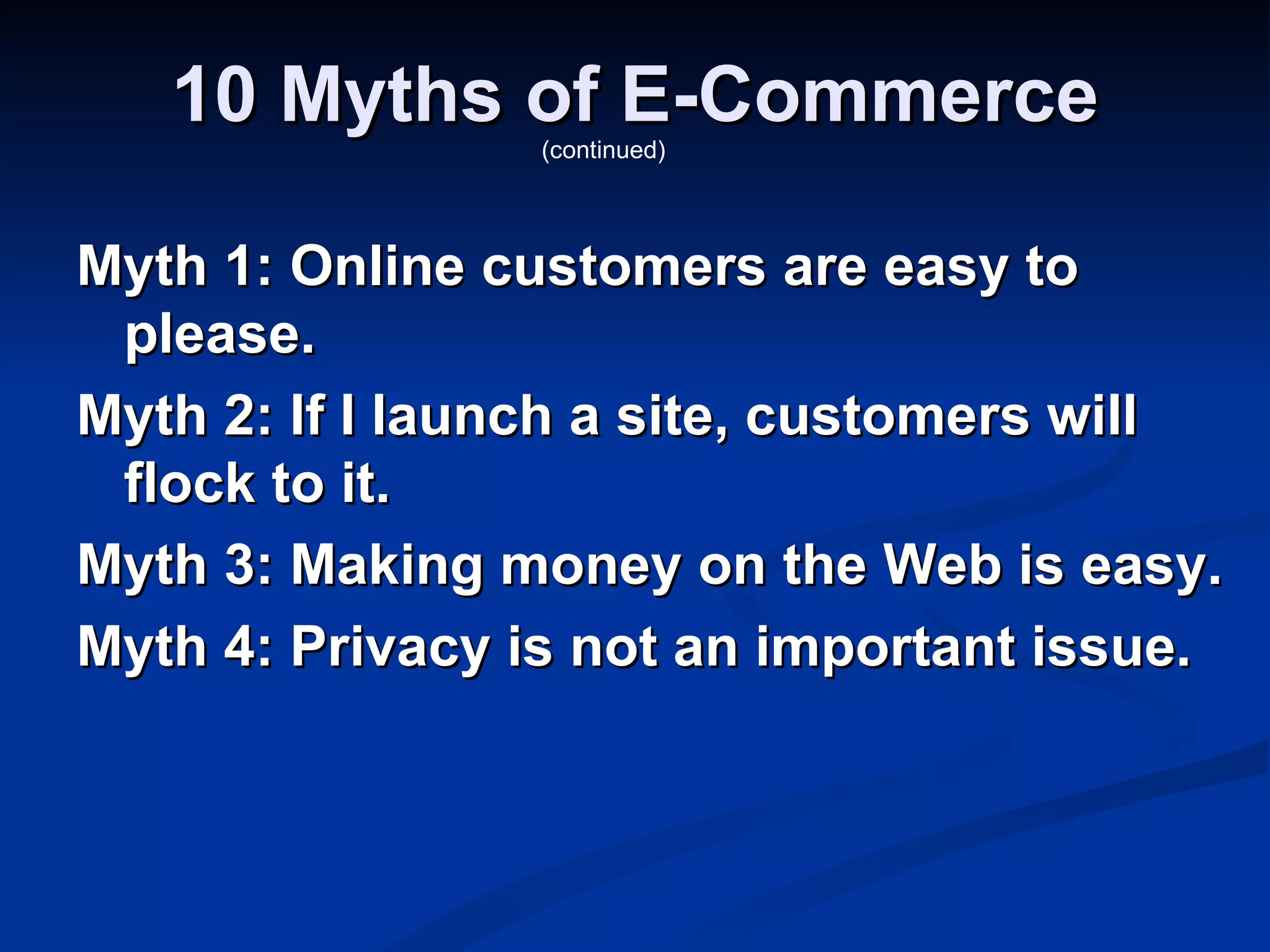 10 Myths of E-Commerce
                 (continued)




Myth 1: Online customers are easy to
 please.
Myth 2: If I launch a site, customers will
 flock to it.
Myth 3: Making money on the Web is easy.
Myth 4: Privacy is not an important issue.
 