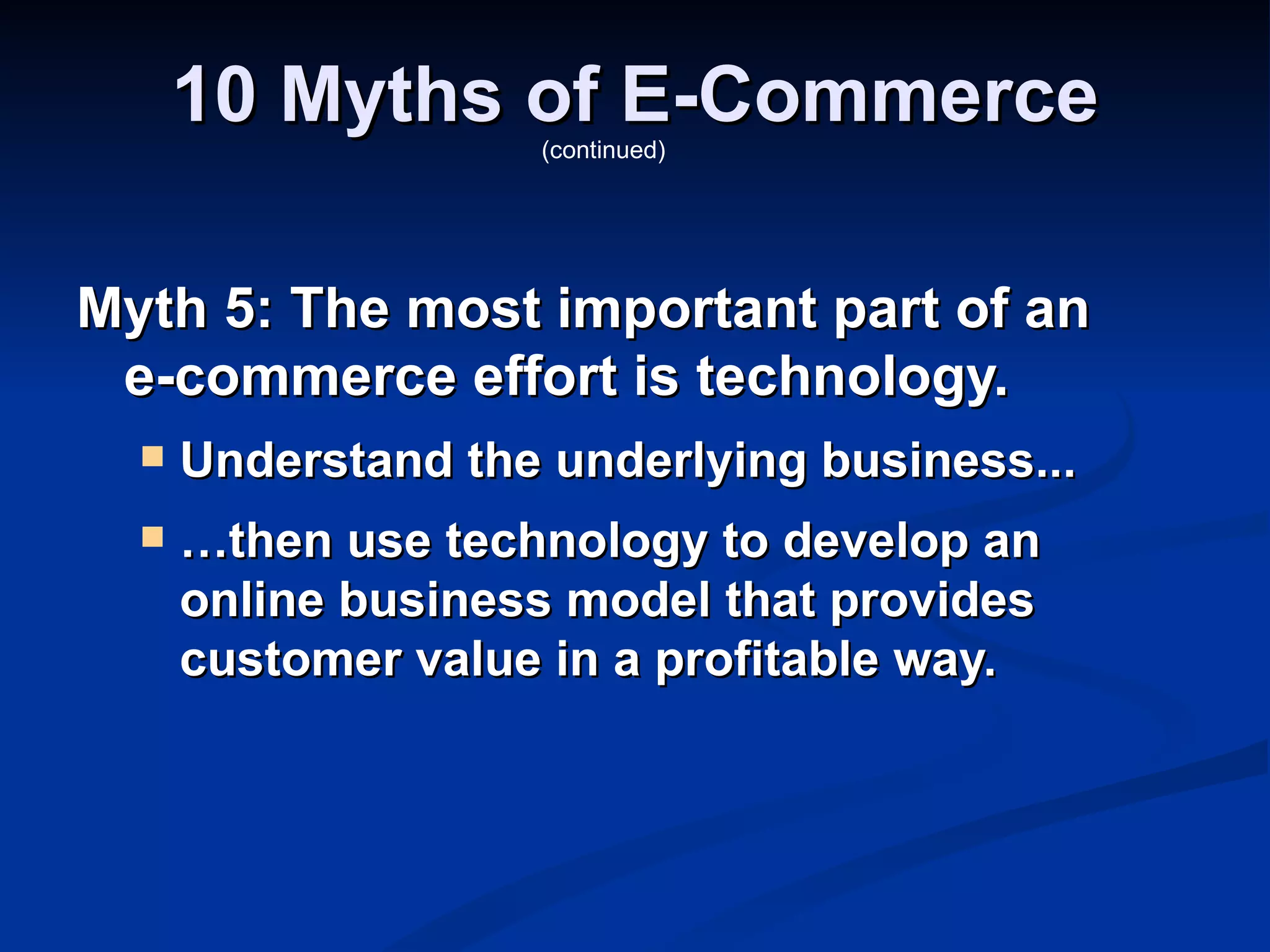 10 Myths of E-Commerce
                    (continued)




Myth 5: The most important part of an
 e-commerce effort is technology.
     Understand the underlying business...
     …then use technology to develop an
      online business model that provides
      customer value in a profitable way.
 